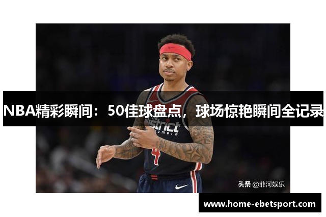 NBA精彩瞬间：50佳球盘点，球场惊艳瞬间全记录